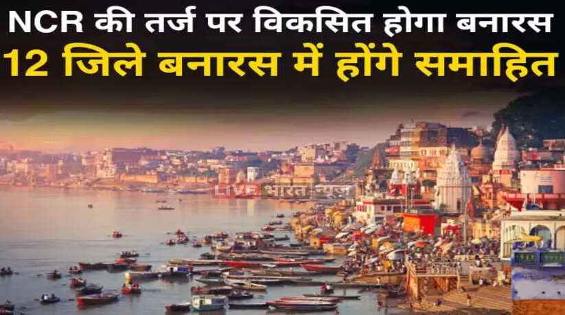 अब NCR की तर्ज पर विकसित होगा बनारस परिक्षेत्र, आसपास के 12 जिले एक ही में होंगे समाहित...