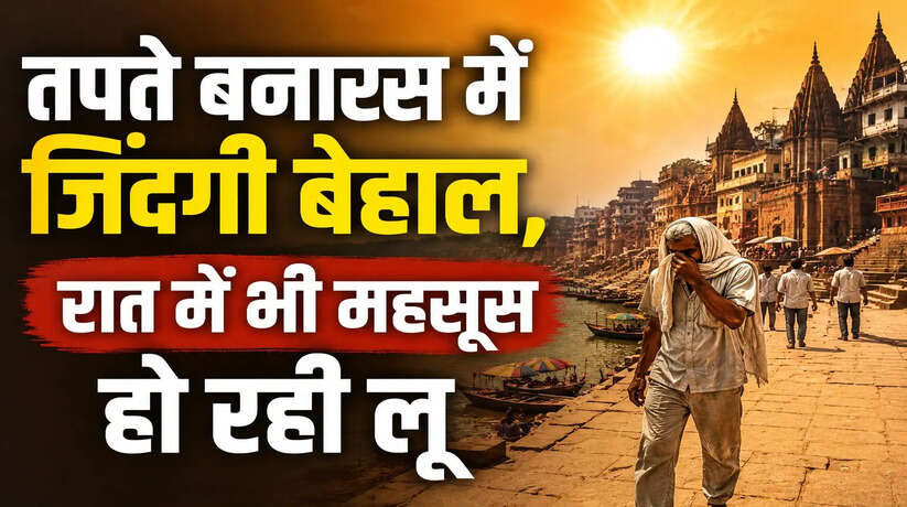 गर्मी का प्रचंड कहर! भीषण गर्मी से बेहाल बनारस, लोगों का घरों से निकलना मुश्किल