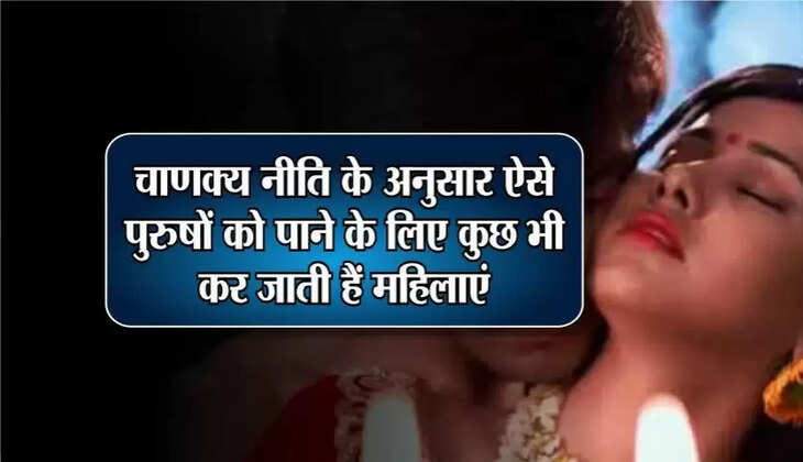 Chanakya Niti: ऐसे पुरुषों को पाने के लिए किसी भी हद तक चली जाती हैं महिलाएं! क्या आपमें में भी हैं ये खूबियां